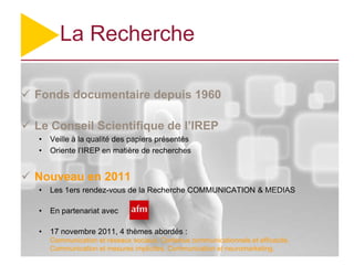 La Recherche

 Fonds documentaire depuis 1960

 Le Conseil Scientifique de l’IREP
   •   Veille à la qualité des papiers présentés
   •   Oriente l’IREP en matière de recherches


 Nouveau en 2011
   •   Les 1ers rendez-vous de la Recherche COMMUNICATION & MEDIAS

   •   En partenariat avec

   •   17 novembre 2011, 4 thèmes abordés :
       Communication et réseaux sociaux, Contenus communicationnels et efficacité,
       Communication et mesures implicites, Communication et neuromarketing.
 