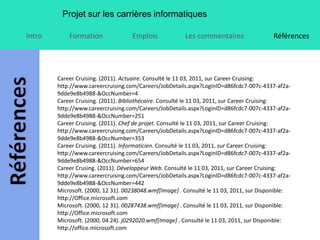 Projet sur les carrières informatiques

Intro       Formation               Emplois             Les commentaires                 Références




        Career Cruising. (2011). Actuaire. Consulté le 11 03, 2011, sur Career Cruising:
        http://www.careercruising.com/Careers/JobDetails.aspx?LoginID=d86fcdc7-007c-4337-af2a-
        9dde9e8b4988-&OccNumber=4
        Career Cruising. (2011). Bibliothécaire. Consulté le 11 03, 2011, sur Career Cruising:
        http://www.careercruising.com/Careers/JobDetails.aspx?LoginID=d86fcdc7-007c-4337-af2a-
        9dde9e8b4988-&OccNumber=251
        Career Cruising. (2011). Chef de projet. Consulté le 11 03, 2011, sur Career Cruising:
        http://www.careercruising.com/Careers/JobDetails.aspx?LoginID=d86fcdc7-007c-4337-af2a-
        9dde9e8b4988-&OccNumber=353
        Career Cruising. (2011). Informaticien. Consulté le 11 03, 2011, sur Career Cruising:
        http://www.careercruising.com/Careers/JobDetails.aspx?LoginID=d86fcdc7-007c-4337-af2a-
        9dde9e8b4988-&OccNumber=654
        Career Crusing. (2011). Développeur Web. Consulté le 11 03, 2011, sur Career Cruising:
        http://www.careercruising.com/Careers/JobDetails.aspx?LoginID=d86fcdc7-007c-4337-af2a-
        9dde9e8b4988-&OccNumber=442
        Microsoft. (2000, 12 31). 00238048.wmf[Image] . Consulté le 11 03, 2011, sur Disponible:
        http://Office.microsoft.com
        Microsoft. (2000, 12 31). 00287438.wmf[Image] . Consulté le 11 03, 2011, sur Disponible:
        http://Office.microsoft.com
        Microsoft. (2000, 04 24). j0292020.wmf[Image] . Consulté le 11 03, 2011, sur Disponible:
        http://office.microsoft.com
 