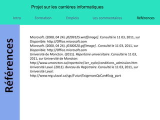 Projet sur les carrières informatiques

Intro      Formation             Emplois           Les commentaires               Références



        Microsoft. (2000, 04 24). j0299125.wmf[Image]. Consulté le 11 03, 2011, sur
        Disponible: http://Office.microsoft.com
        Microsoft. (2000, 04 24). j0300520.gif[Image] . Consulté le 11 03, 2011, sur
        Disponible: http://Office.microsoft.com
        Université de Moncton. (2011). Répertoire universitaire. Consulté le 11 03,
        2011, sur Université de Moncton:
        http://www.umoncton.ca/repertoire/1er_cycle/conditions_admission.htm
        Université Laval. (2011). Bureau du Registraire. Consulté le 11 03, 2011, sur
        Université Laval:
        http://www.reg.ulaval.ca/sgc/Futur/ExigencesQcCan#Exig_part
 