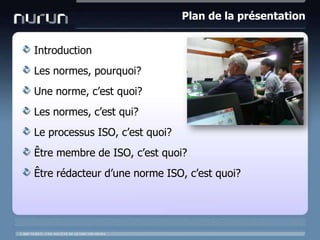 Plan de la présentationIntroductionLes normes, pourquoi?Une norme, c’est quoi?Les normes, c’est qui?Le processus ISO, c’est quoi?Être membre de ISO, c’est quoi?Être rédacteur d’une norme ISO, c’est quoi?