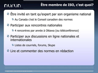 Être membre de ISO, c’est quoi?Êtreinvité en tantqu’expert par son organisme nationalAu Canada c’est le Conseilcanadien des normesParticiper aux rencontresnationales4 rencontres par année à Ottawa (outéléconférence)Participer aux discussions en lignenationales et internationalesListes de courriels, forums, SkypeLire et commenter des normes en rédaction