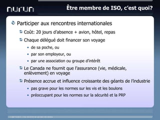 Être membre de ISO, c’est quoi?Participer aux rencontres internationalesCoût: 20 joursd’absence + avion, hôtel, repasChaque délégué doit financer son voyagede sapoche, oupar son employeur, oupar une association ou groupe d’intérêtLe Canada ne fournit que l’assurance (vie, médicale, enlèvement) en voyagePrésence accrue et influence croissante des géants de l’industriepas grave pour les normes sur les vis et les boulonspréoccupant pour les normes sur la sécurité et la PRP