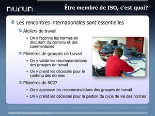 Être membre de ISO, c’est quoi?Les rencontres internationales sont essentiellesAteliers de travailOn y façonne les normes en discutant du contenu et des commentairesPlénières de groupes de travailOn y valide les recommandationsdes groupes de travailOn y prend les décisions pour lecontenu des normesPlénières de SC27On y approuve les recommandations des groupes de travailOn y prend les décisions pour la gestion du cycle de vie des normes