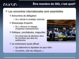Être membre de ISO, c’est quoi?Les rencontres internationales sont essentiellesRencontres de délégationOn y décide la stratégie nationaleRéseautage d’expertsOn y retrouve un bagaged’expertiseimpressionnantPolitique, conciliabules, magouillesOn prend plus de décisionsdansles corridors quedans les auditoriumsUn évènement social officielQui détermine la réputation du pays hôte!(et parfois, celle des délégués..)