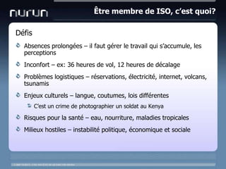 Être membre de ISO, c’est quoi?DéfisAbsences prolongées – il faut gérer le travail qui s’accumule, les perceptionsInconfort – ex: 36 heures de vol, 12 heures de décalageProblèmes logistiques – réservations, électricité, internet, volcans, tsunamisEnjeux culturels – langue, coutumes, lois différentesC’est un crime de photographier un soldat au KenyaRisques pour la santé – eau, nourriture, maladies tropicalesMilieux hostiles – instabilité politique, économique et sociale
