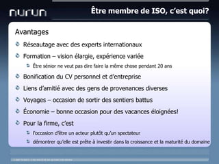 Être membre de ISO, c’est quoi?AvantagesRéseautage avec des experts internationauxFormation – vision élargie, expériencevariéeÊtresénior ne veut pas dire faire la même chose pendant 20 ansBonification du CV personnel et d’entrepriseLiens d’amitié avec des gens de provenances diversesVoyages – occasion de sortir des sentiersbattusÉconomie – bonne occasion pour des vacanceséloignées!Pour la firme, c’estl’occasion d’être un acteurplutôtqu’unspectateurdémontrerqu’elleestprête à investirdans la croissance et la maturité du domaine