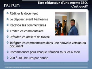 Être rédacteur d’une norme ISO, c’est quoi?Rédiger le documentLe déposeravantl’échéanceRecevoir les commentairesTraiter les commentairesPrésider les ateliers de travailIntégrer les commentairesdansune nouvelle version du documentRecommencer pour chaqueitérationtous les 6 mois200 à 300 heures par année