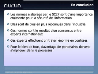 En conclusionLes normesélaborées par le SC27 sontd’une importance croissante pour la sécurité de l’informationEllessont de plus en plus reconnuesdansl’industrieCesnormessont le résultat d’un consensus entre experts internationauxCes experts effectuent un travail énorme en coulissesPour le bien de tous, davantage de partenairesdoivents’impliquerdans le processus