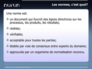 Les normes, c’est quoi?Unenormeest:un document qui fournit des lignes directrices sur les processus, les produits, les résultats;réaliste;vérifiable;acceptable pour toutes les parties;établie par voie de consensus entre experts du domaine;approuvée par un organisme de normalisation reconnu.