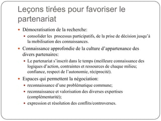 Leçons tirées pour favoriser le
partenariat
 Démocratisation de la recherche:
   consolider les processus participatifs, de la prise de décision jusqu’à
    la mobilisation des connaissances.
 Connaissance approfondie de la culture d’appartenance des
  divers partenaires:
   Le partenariat s’inscrit dans le temps (meilleure connaissance des
    logiques d’action, contraintes et ressources de chaque milieu;
    confiance, respect de l’autonomie, réciprocité).
 Espaces qui permettent la négociation:
   reconnaissance d’une problématique commune;
   reconnaissance et valorisation des diverses expertises
    (complémentarité);
   expression et résolution des conflits/controverses.
 