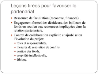 Leçons tirées pour favoriser le
partenariat
 Ressource de facilitation (reconnue, financée).
 Engagement formel des décideurs, des bailleurs de
  fonds en soutien aux ressources impliquées dans la
  relation partenariale.
 Contrat de collaboration explicite et ajusté selon
  l’évolution du projet:
     rôles et responsabilités,
     mesures de résolution de conflits,
     gestion des fonds,
     propriété intellectuelle,
     éthique.
 