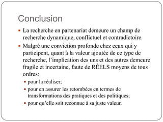 Conclusion
 La recherche en partenariat demeure un champ de
  recherche dynamique, conflictuel et contradictoire.
 Malgré une conviction profonde chez ceux qui y
  participent, quant à la valeur ajoutée de ce type de
  recherche, l’implication des uns et des autres demeure
  fragile et incertaine, faute de RÉELS moyens de tous
  ordres:
   pour la réaliser;
   pour en assurer les retombées en termes de
    transformations des pratiques et des politiques;
   pour qu’elle soit reconnue à sa juste valeur.
 