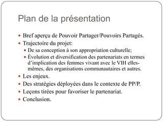 Plan de la présentation
 Bref aperçu de Pouvoir Partager/Pouvoirs Partagés.
 Trajectoire du projet:
   De sa conception à son appropriation culturelle;
   Évolution et diversification des partenariats en termes
    d’implication des femmes vivant avec le VIH elles-
    mêmes, des organisations communautaires et autres.
 Les enjeux.
 Des stratégies déployées dans le contexte de PP/P.
 Leçons tirées pour favoriser le partenariat.
 Conclusion.
 
