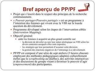 Bref aperçu de PP/PP
 Projet qui s’inscrit dans le respect des principes de la recherche
  communautaire.
 « Pouvoir partager/Pouvoirs partagés » est un programme à
  l’intention des femmes qui vivent avec le VIH sur la lourde
  question du dévoilement.
 Programme développé selon les étapes de l’intervention ciblée
  (Intervention Mapping).
 Objectif général:
     aider les femmes à acquérir un plus grand contrôle sur:
         la décision de dévoiler ou non leur statut sérologique au VIH selon les
          divers contextes auxquels elles sont exposées;
         les stratégies qui leur permettent d’assumer cette décision;
         la gestion des réactions négatives de l’entourage à ce dévoilement.
 PP/PP est composé d’une série de sept ateliers (3 heures chacun)
  employant des méthodes pédagogiques adaptées culturellement
  (telles que le scrapbooking au Québec), des activités interactives
  et des discussions de groupe visant à favoriser le pouvoir d’agir
  (empowerment) des participantes.
 