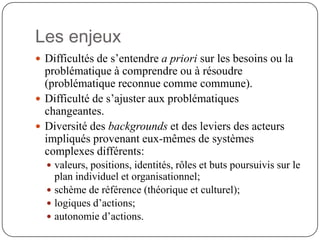 Les enjeux
 Difficultés de s’entendre a priori sur les besoins ou la
  problématique à comprendre ou à résoudre
  (problématique reconnue comme commune).
 Difficulté de s’ajuster aux problématiques
  changeantes.
 Diversité des backgrounds et des leviers des acteurs
  impliqués provenant eux-mêmes de systèmes
  complexes différents:
   valeurs, positions, identités, rôles et buts poursuivis sur le
    plan individuel et organisationnel;
   schème de référence (théorique et culturel);
   logiques d’actions;
   autonomie d’actions.
 