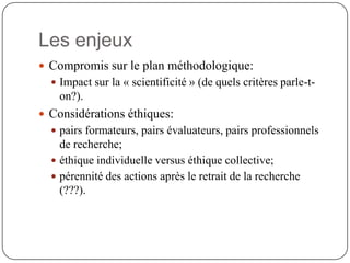 Les enjeux
 Compromis sur le plan méthodologique:
   Impact sur la « scientificité » (de quels critères parle-t-
    on?).
 Considérations éthiques:
   pairs formateurs, pairs évaluateurs, pairs professionnels
    de recherche;
   éthique individuelle versus éthique collective;
   pérennité des actions après le retrait de la recherche
    (???).
 