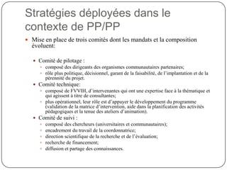 Stratégies déployées dans le
contexte de PP/PP
 Mise en place de trois comités dont les mandats et la composition
  évoluent:

    Comité de pilotage :
      composé des dirigeants des organismes communautaires partenaires;
      rôle plus politique, décisionnel, garant de la faisabilité, de l’implantation et de la
       pérennité du projet.
    Comité technique:
      composé de FVVIH, d’intervenantes qui ont une expertise face à la thématique et
       qui agissent à titre de consultantes;
      plus opérationnel, leur rôle est d’appuyer le développement du programme
       (validation de la matrice d’intervention, aide dans la planification des activités
       pédagogiques et la tenue des ateliers d’animation).
    Comité de suivi :
      composé des chercheurs (universitaires et communautaires);
      encadrement du travail de la coordonnatrice;
      direction scientifique de la recherche et de l’évaluation;
      recherche de financement;
      diffusion et partage des connaissances.
 