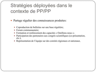 Stratégies déployées dans le
contexte de PP/PP
 Partage régulier des connaissances produites:

   Coproduction de bulletins sur une base régulière;
   Forum communautaire;
   Formation et renforcement des capacités « Outillons-nous »;
   Participation des partenaires aux congrès scientifiques (co-présentation,
    etc.);
   Représentation de l’équipe sur des comités régionaux et nationaux.
 