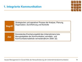 1. Integrierte Kommunikation




             Strategischer und operativer Prozess der Analyse, Planung,
             Organisation, Durchführung und Kontrolle
  Begriff


             Konsistentes Erscheinungsbild des Unternehmens bzw.
    Ziel     Bezugsobjektes der Kommunikation vermitteln und
             Kommunikationsdefizite vermeiden(Bruhn 2009: 22)




Issues Management im Social Web als Herausforderung der Unternehmenskommunikation   10
 