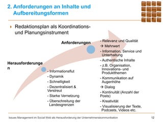 2. Anforderungen an Inhalte und
   Aufbereitungsformen

    Redaktionsplan als Koordinations-
     und Planungsinstrument
                                                                   - Relevanz und Qualität
                                       Anforderungen
                                                                    Mehrwert
                                                                   - Information, Service und
                                                                     Unterhaltung
                                                                   - Authentische Inhalte
Herausforderunge
                                                                   - z.B. Organisation,
n                                                                    Innovations- und
                            - Informationsflut                       Produktthemen
                            - Dynamik                              - Kommunikation auf
                            - Schnelligkeit                          Augenhöhe
                            - Dezentralisiert &                     Dialog
                            Verstreut                              - Kontinuität (Anzahl der
                            - Starke Vernetzung                    Posts)
                            - Überschreitung der                   - Kreativität
                              Landesgrenzen                        - Visualisierung der Texte,
                                                                    Podcasts, Videos etc.

Issues Management im Social Web als Herausforderung der Unternehmenskommunikation                12
 