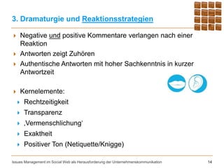 3. Dramaturgie und Reaktionsstrategien

       Negative und positive Kommentare verlangen nach einer
        Reaktion
       Antworten zeigt Zuhören
       Authentische Antworten mit hoher Sachkenntnis in kurzer
        Antwortzeit

       Kernelemente:
        Rechtzeitigkeit
        Transparenz
        ‚Vermenschlichung‘
        Exaktheit
        Positiver Ton (Netiquette/Knigge)

Issues Management im Social Web als Herausforderung der Unternehmenskommunikation   14
 