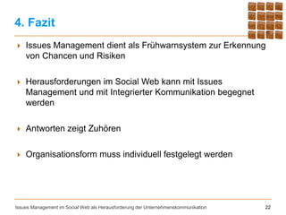 4. Fazit
   Issues Management dient als Frühwarnsystem zur Erkennung
    von Chancen und Risiken

   Herausforderungen im Social Web kann mit Issues
    Management und mit Integrierter Kommunikation begegnet
    werden

   Antworten zeigt Zuhören

   Organisationsform muss individuell festgelegt werden




Issues Management im Social Web als Herausforderung der Unternehmenskommunikation   22
 