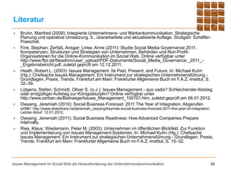 Literatur
   Bruhn, Manfred (2009): Integrierte Unternehmens- und Markenkommunikation. Strategische
    Planung und operative Umsetzung. 5., überarbeitete und aktualisierte Auflage. Stuttgart: Schäffer-
    Poeschel.
   Fink, Stephan; Zerfaß, Ansgar; Linke, Anne (2011): Studie Social Media Governance 2011.
    Kompetenzen, Strukturen und Strategien von Unternehmen, Behörden und Non-Profit-
    Organisationen für die Online-Kommunikation im Social Web. Online verfügbar unter
    http://www.ffpr.de/fileadmin/user_upload/PDF-Dokumente/Social_Media_Governance _2011_-
    _Ergebnisbericht.pdf, zuletzt geprüft am 12.12.2011.
   Heath, Robert L. (2003): Issues Management. Its Past, Present, and Future. In: Michael Kuhn
    (Hg.): Chefsache Issues Management. Ein Instrument zur strategischen Unternehmensführung -
    Grundlagen, Praxis, Trends. Frankfurt am Main: Frankfurter Allgemeine Buch im F.A.Z.-Institut, S.
    32–39.
   Lütgens, Stefan; Schmidt, Oliver S. (o.J.): Issues Management - quo vadis? Schleichender Abstieg
    oder endgültiger Aufstieg zur Königsdisziplin? Online verfügbar unter
    http://www.zerban.de/Beitraege/Issues_Management_100101.htm, zuletzt geprüft am 06.01.2012.
   Owyang, Jeremiah (2010): Social Business Forecast: 2011 The Year of Integration. Abgerufen
    unter: http://www.slideshare.net/jeremiah_owyang/keynote-social-business-forecast-2011-the-year-of-integration.
    Letzter Abruf: 12.01.2012.
   Owyang, Jeremiah (2011): Social Business Readiness: How Advanced Companies Prepare
    Internally.
   Ries, Klaus; Wiedemann, Peter M. (2003): Unternehmen im öffentlichen Blickfeld. Zur Funktion
    und Implementierung von Issues Management-Systemen. In: Michael Kuhn (Hg.): Chefsache
    Issues Management. Ein Instrument zur strategischen Unternehmensführung - Grundlagen, Praxis,
    Trends. Frankfurt am Main: Frankfurter Allgemeine Buch im F.A.Z.-Institut, S. 15–32.




Issues Management im Social Web als Herausforderung der Unternehmenskommunikation                                 26
 