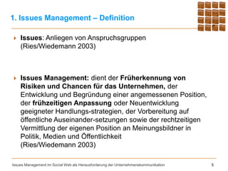 1. Issues Management – Definition

   Issues: Anliegen von Anspruchsgruppen
    (Ries/Wiedemann 2003)



   Issues Management: dient der Früherkennung von
    Risiken und Chancen für das Unternehmen, der
    Entwicklung und Begründung einer angemessenen Position,
    der frühzeitigen Anpassung oder Neuentwicklung
    geeigneter Handlungs-strategien, der Vorbereitung auf
    öffentliche Auseinander-setzungen sowie der rechtzeitigen
    Vermittlung der eigenen Position an Meinungsbildner in
    Politik, Medien und Öffentlichkeit
    (Ries/Wiedemann 2003)

Issues Management im Social Web als Herausforderung der Unternehmenskommunikation   5
 