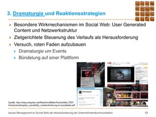 3. Dramaturgie und Reaktionsstrategien

    Besondere Wirkmechanismen im Social Web: User Generated
     Content und Netzwerkstruktur
    Zielgerichtete Steuerung des Verlaufs als Herausforderung
    Versuch, roten Faden aufzubauen
      Dramaturgie um Events
      Bündelung auf einer Plattform




Quelle: http://www.phaydon.de/fileadmin/Bilder/Fachartikel_PDF-
Versionen/phaydon_sociability_markenfuehrung-im-socialweb.pdf


Issues Management im Social Web als Herausforderung der Unternehmenskommunikation   13
 