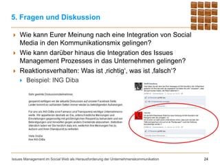 5. Fragen und Diskussion

   Wie kann Eurer Meinung nach eine Integration von Social
    Media in den Kommunikationsmix gelingen?
   Wie kann darüber hinaus die Integration des Issues
    Management Prozesses in das Unternehmen gelingen?
   Reaktionsverhalten: Was ist ‚richtig‘, was ist ‚falsch‘?
     Beispiel: ING Diba




Issues Management im Social Web als Herausforderung der Unternehmenskommunikation   24
 