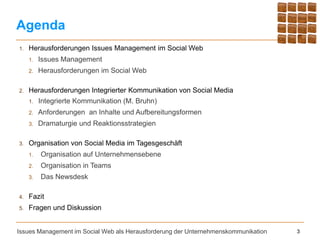 Agenda
1.   Herausforderungen Issues Management im Social Web
     1.   Issues Management
     2.   Herausforderungen im Social Web

2.   Herausforderungen Integrierter Kommunikation von Social Media
     1.   Integrierte Kommunikation (M. Bruhn)
     2.   Anforderungen an Inhalte und Aufbereitungsformen
     3.   Dramaturgie und Reaktionsstrategien

3.   Organisation von Social Media im Tagesgeschäft
     1.   Organisation auf Unternehmensebene
     2.   Organisation in Teams
     3.   Das Newsdesk

4.   Fazit
5.   Fragen und Diskussion


Issues Management im Social Web als Herausforderung der Unternehmenskommunikation   3
 
