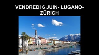 VENDREDI 6 JUIN- LUGANO-
ZÜRICH
 