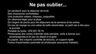 Ne pas oublier...
Un sandwich pour le déjeuner de lundi
Des chaussures confortables
Une protection solaire, chapeau, casquettes
Un vêtement léger pour la pluie
De l’argent de poche pour les déjeuners de la semaine et les extras
Un sac de voyage ou une valise de taille raisonnable, un petit sac à dos pour
la journée
Portable du lycée : 078 651 78 74
Photocopies des cartes d’identité cette semaine, carte à donner aux
accompagnateurs le jour du départ à la gare
Du papier, des crayons (contrôle de lecture), un support rigide
Fiches d’autorisation parentale (et photocopie assurance maladie)
 