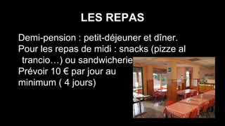 LES REPAS
Demi-pension : petit-déjeuner et dîner.
Pour les repas de midi : snacks (pizze al
trancio…) ou sandwicheries
Prévoir 10 € par jour au
minimum ( 4 jours)
 