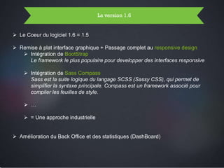 Page 10Page 10
La version 1.6
 Le Coeur du logiciel 1.6 = 1.5
 Remise à plat interface graphique + Passage complet au responsive design
 Intégration de BootStrap
Le framework le plus populaire pour developper des interfaces responsive
 Intégration de Sass Compass
Sass est la suite logique du langage SCSS (Sassy CSS), qui permet de
simplifier la syntaxe principale. Compass est un framework associé pour
compiler les feuilles de style.
 …
 = Une approche industrielle
 Amélioration du Back Office et des statistiques (DashBoard)
 