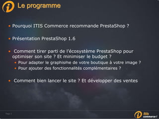 Page 2Page 2
Le programme
• Pourquoi ITIS Commerce recommande PrestaShop ?
• Présentation PrestaShop 1.6
• Comment tirer parti de l’écosystème PrestaShop pour
optimiser son site ? Et minimiser le budget ?
• Pour adapter le graphisme de votre boutique à votre image ?
• Pour ajouter des fonctionnalités complémentaires ?
• Comment bien lancer le site ? Et développer des ventes
 
