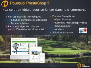 Page 26Page 26
Pourquoi PrestaShop ?
• La solution idéale pour se lancer dans le e-commerce
• Par ses qualités intrinsèques
• Solution complète et extensible
• Personnalisable
• Par son budget de mise en
place, d’exploitation et de suivi
• Par son écosystème
• Open Sources
• Services PrestaShop France
• Communauté
• Add’ons
• Solution française
 