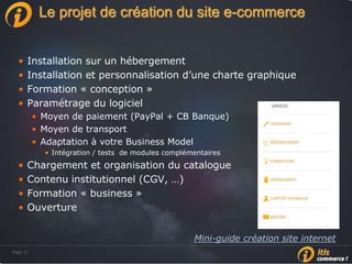 Page 27Page 27
Le projet de création du site e-commerce
• Installation sur un hébergement
• Installation et personnalisation d’une charte graphique
• Formation « conception »
• Paramétrage du logiciel
• Moyen de paiement (PayPal + CB Banque)
• Moyen de transport
• Adaptation à votre Business Model
• Intégration / tests de modules complémentaires
• Chargement et organisation du catalogue
• Contenu institutionnel (CGV, …)
• Formation « business »
• Ouverture
Mini-guide création site internet
 