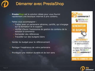 Page 29Page 29
Démarrer avec PrestaShop
o PrestaShop est la solution idéale pour vous fournir
rapidement une boutique internet à prix contenu.
o Faites vous accompagner :
o Traiter avec un partenaire pérenne, certifié, qui s’engage
sur la formation et le support
o Vérifier d’avoir l’autonomie de gestion du contenu de la
solution e-commerce
o Demander des références
o Travailler sur des budgets clairs
o Garder du budget pour le référencement
o Partager l’expérience de votre partenaire
o Privilégier une relation durable et de bon sens
 