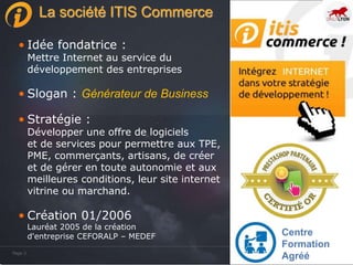 Page 3Page 3
La société ITIS Commerce
• Idée fondatrice :
Mettre Internet au service du
développement des entreprises
• Slogan : Générateur de Business
• Stratégie :
Développer une offre de logiciels
et de services pour permettre aux TPE,
PME, commerçants, artisans, de créer
et de gérer en toute autonomie et aux
meilleures conditions, leur site internet
vitrine ou marchand.
• Création 01/2006
Lauréat 2005 de la création
d'entreprise CEFORALP – MEDEF Centre
Formation
Agréé
 