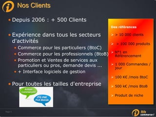 Page 4Page 4
Nos Clients
• Depuis 2006 : + 500 Clients
• Expérience dans tous les secteurs
d'activités
• Commerce pour les particuliers (BtoC)
• Commerce pour les professionnels (BtoB)
• Promotion et Ventes de services aux
particuliers ou pros, demande devis ...
• + Interface logiciels de gestion
• Pour toutes les tailles d'entreprise
Des références
 > 10 000 clients
 > 100 000 produits
 N°1 en
Référencement
 1 000 Commandes /
jour
 100 K€ /mois BtoC
 500 k€ /mois BtoB
 Produit de niche
 
