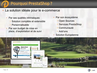Page 18Page 18
Pourquoi PrestaShop ?
• La solution idéale pour le e-commerce
• Par ses qualités intrinsèques
• Solution complète et extensible
• Personnalisable
• Par son budget de mise en
place, d’exploitation et de suivi
• Par son écosystème
• Open Sources
• Services PrestaShop
• Communauté
• Add’ons
• Solution Européenne
 