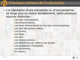 Page 20Page 20
Principaux vecteurs de l’e-réputation
• L'e-réputation d'une entreprise ou d'une personne
se forge plus ou moins durablement, selon plusieurs
sources distinctes :
• Les sites institutionnels,
• Les consommateurs,
• Les libres commentaires sur les sites communautaires,
• Les sites des grands médias,
• Les forums,
• Les blogs,
• Les Wiki,
• Les réseaux sociaux,
• Les plateformes de vidéos ou de photos,
• Les agrégateurs d’actualités,
• Les partenaires,
• En interne ...
 