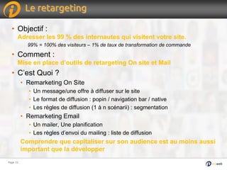 Page 22Page 22
Le retargeting
• Objectif :
Adresser les 99 % des internautes qui visitent votre site.
99% = 100% des visiteurs – 1% de taux de transformation de commande
• Comment :
Mise en place d’outils de retargeting On site et Mail
• C’est Quoi ?
• Remarketing On Site
• Un message/une offre à diffuser sur le site
• Le format de diffusion : popin / navigation bar / native
• Les règles de diffusion (1 à n scénarii) : segmentation
• Remarketing Email
• Un mailer, Une planification
• Les règles d’envoi du mailing : liste de diffusion
Comprendre que capitaliser sur son audience est au moins aussi
important que la développer
 