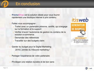 Page 23Page 23
En conclusion
o PrestaShop est la solution idéale pour vous fournir
rapidement une boutique internet à prix contenu.
o Faites vous accompagner :
o Traiter avec un partenaire pérenne, certifié, qui s’engage
sur la formation et le support
o Vérifier d’avoir l’autonomie de gestion du contenu de la
solution e-commerce
o Demander des références
o Travailler sur des budgets clairs
o Garder du budget pour le Digital Marketing
2016 L’année du Inbound marketing !
o Partager l’expérience de votre partenaire
o Privilégier une relation durable et de bon sens
 
