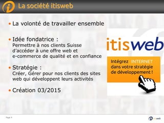 Page 4Page 4
La société itisweb
• La volonté de travailler ensemble
• Idée fondatrice :
Permettre à nos clients Suisse
d’accéder à une offre web et
e-commerce de qualité et en confiance
• Stratégie :
Créer, Gérer pour nos clients des sites
web qui développent leurs activités
• Création 03/2015
 
