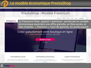 Page 8Page 8
PrestaShop : Modèle Freemium
Le freemium (free : gratuit + premium : prime) est un modèle
économique associant une offre gratuite, en libre accès, et
des modules « Premium », haut de gamme, en accès payant.
Le modèle économique PrestaShop
 