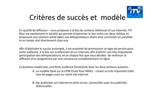 Critères de succès et  modèle
En qualité de diffuseur – vous proposez à la fois du contenu télévisuel et sur Internet, ITV 
Blue est exactement la société qui permet d'optimiser le lien entre ces deux médias en 
proposant une solution white label, vos téléspectateurs étant ainsi connectés en parallèle 
et en temps réel directement chez eux. 

Afin d'atteindre le succès escompté, il est essentiel de promouvoir ce type de service pour 
votre audience, à la fois sur la télévision et sur Internet, afin d'attirer une très importante 
participation des téléspectateurs, et ce chaque fois que vous décidez  de renforcer la 
diffusion d'un programme par une couverture complémentaire en ligne. 

Le business model avec une forte audience fonctionne dans les deux secteurs suivants :
          A. un modèle basé sur le CPM (Coût Pour Mille) – créant un très important trafic 
             vers les pages vues sur votre site Internet  

           B. des publicités sur Internet en plein écran, connectées avec les publicités 
              télévisuelles
 