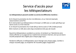Service d'accès pour 
                      les téléspectateurs 
Les téléspectateurs peuvent accéder au service de différentes manières : 

A. En faisant la promotion du lien à la télévision, et sur Internet (exemple: 
www.tvstation.com/ITV) 
B. En demandant aux téléspectateurs d'envoyer un SMS avec un code spécifique qui 
donne accès à un lien Internet 
C. En faisant la promotion d'un Code QR qui donne accès à l'URL (média presse) 
D.En insérant un URL dans votre App smartphone (très peu de travail)

Quand les téléspectateurs accèdent au service, ils tombent sur l'identité de votre 
chaîne affichée sur la page de leur matériel de connexion Internet, ainsi qu'une barre 
visuelle proposant des onglets pour chaque page reçus.  

Pendant la diffusion, le téléspectateur peut interagir avec chaque page, s'arrêter à 
chaque nouvelle page, ou empêcher de nouvelles pages d'apparaître  
 