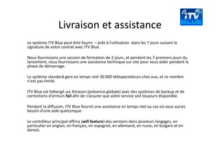 Livraison et assistance
Le système ITV Blue peut être fourni  – prêt à l'utilisation  dans les 7 jours suivant la 
signature de votre contrat avec ITV Blue.

Nous fournissons une session de formation de 2 jours, et pendant les 7 premiers jours du 
lancement, nous fournissons une assistance technique sur site pour vous aider pendant la 
phase de démarrage.

Le système standard gère en temps réel 30.000 téléspectateurs chez eux, et ce nombre 
n'est pas limité.

ITV Blue est hébergé sur Amazon (présence globale) avec des systèmes de backup et de 
corrections d'erreurs fail afin de s'assurer que votre service soit toujours disponible.

Pendant la diffusion, ITV Blue fournit une assistance en temps réel au cas où vous auriez 
besoin d'une aide quelconque.

Le contrôleur principal offrira (will feature) des versions dans plusieurs langages, en 
particulier en anglais, en français, en espagnol, en allemand, en russe, en bulgare et en 
danois.
 